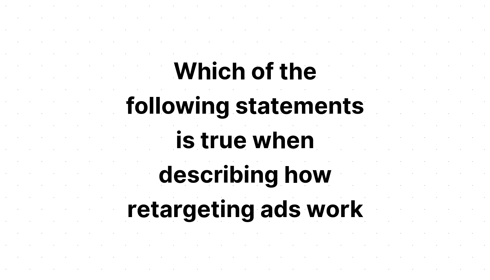 which-of-the-following-statements-is-true-when-describing-how-retargeting-ads-work